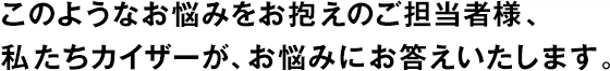 このようなお悩みをお抱えのご擔當者様、私たちカイザーが、お悩みにお答えいたします。